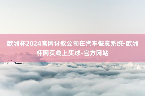欧洲杯2024官网讨教公司在汽车惬意系统-欧洲杯网页线上买球-官方网站