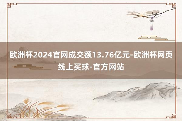 欧洲杯2024官网成交额13.76亿元-欧洲杯网页线上买球-官方网站