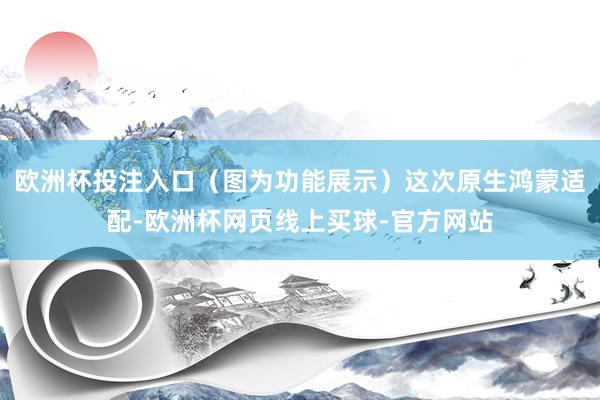 欧洲杯投注入口（图为功能展示）这次原生鸿蒙适配-欧洲杯网页线上买球-官方网站