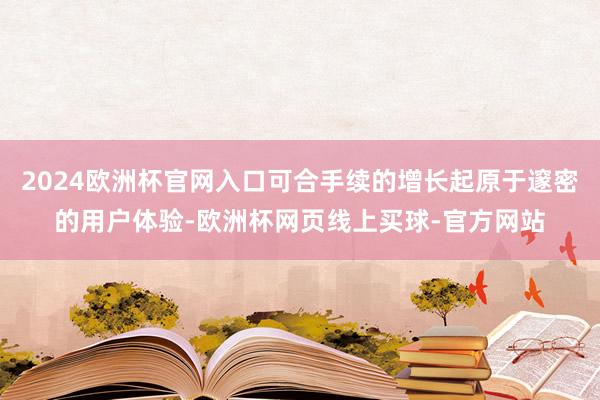 2024欧洲杯官网入口可合手续的增长起原于邃密的用户体验-欧洲杯网页线上买球-官方网站