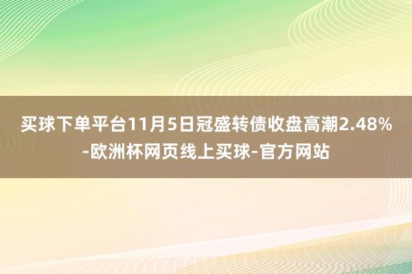 买球下单平台11月5日冠盛转债收盘高潮2.48%-欧洲杯网页线上买球-官方网站