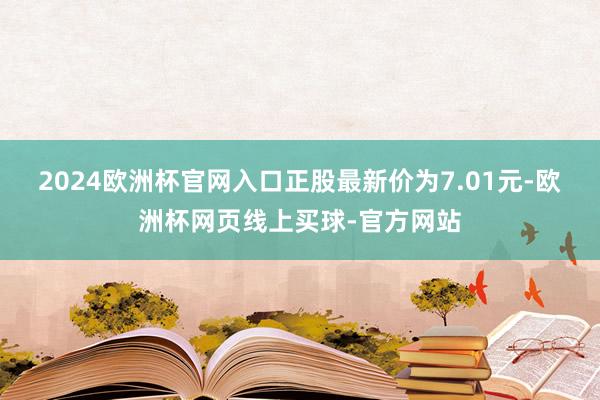2024欧洲杯官网入口正股最新价为7.01元-欧洲杯网页线上买球-官方网站
