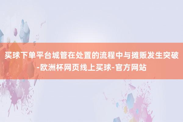 买球下单平台城管在处置的流程中与摊贩发生突破-欧洲杯网页线上买球-官方网站