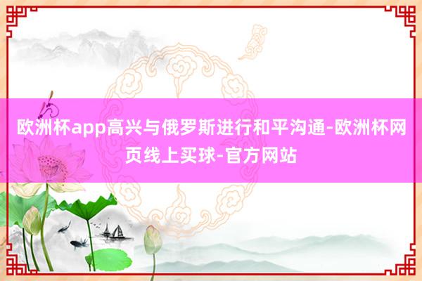 欧洲杯app高兴与俄罗斯进行和平沟通-欧洲杯网页线上买球-官方网站
