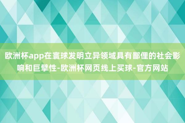 欧洲杯app在寰球发明立异领域具有鄙俚的社会影响和巨擘性-欧洲杯网页线上买球-官方网站