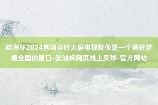 欧洲杯2024官网百吋大屏电视就像是一个通往梦境全国的窗口-欧洲杯网页线上买球-官方网站