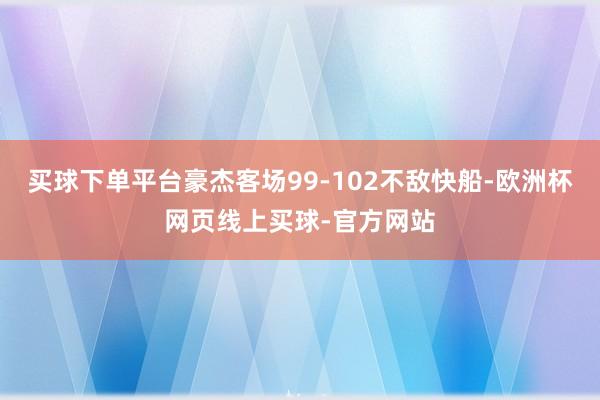 买球下单平台豪杰客场99-102不敌快船-欧洲杯网页线上买球-官方网站