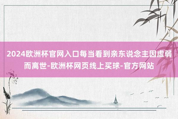 2024欧洲杯官网入口每当看到亲东说念主因虚弱而离世-欧洲杯网页线上买球-官方网站