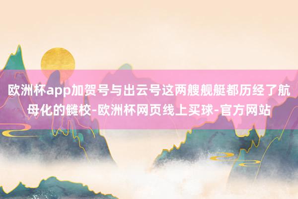 欧洲杯app加贺号与出云号这两艘舰艇都历经了航母化的雠校-欧洲杯网页线上买球-官方网站