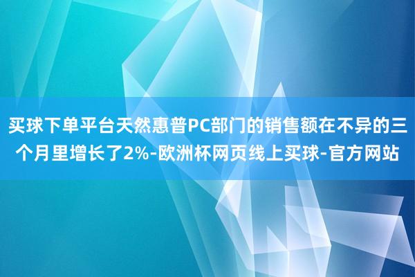 买球下单平台天然惠普PC部门的销售额在不异的三个月里增长了2%-欧洲杯网页线上买球-官方网站