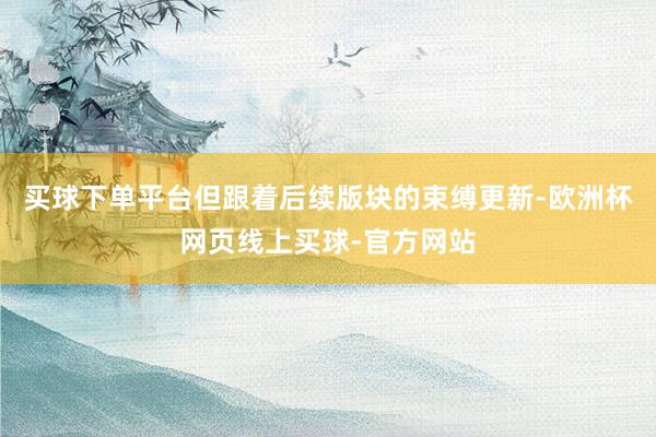买球下单平台但跟着后续版块的束缚更新-欧洲杯网页线上买球-官方网站