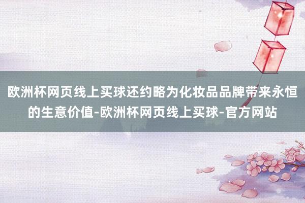 欧洲杯网页线上买球还约略为化妆品品牌带来永恒的生意价值-欧洲杯网页线上买球-官方网站