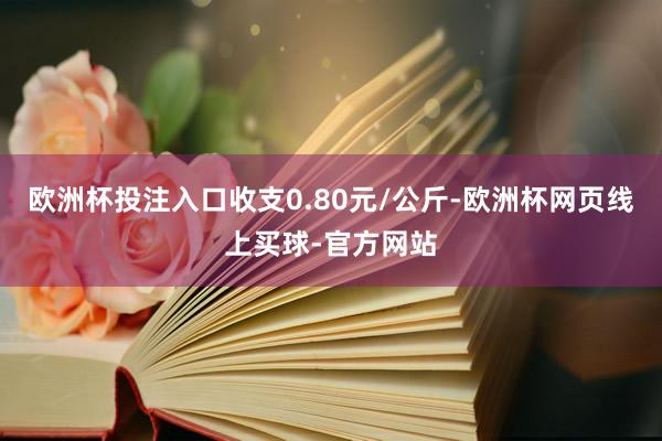 欧洲杯投注入口收支0.80元/公斤-欧洲杯网页线上买球-官方网站