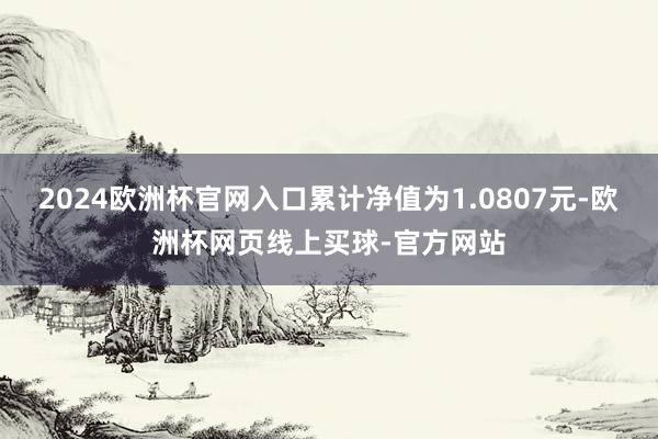 2024欧洲杯官网入口累计净值为1.0807元-欧洲杯网页线上买球-官方网站