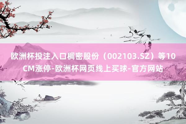 欧洲杯投注入口稠密股份（002103.SZ）等10CM涨停-欧洲杯网页线上买球-官方网站