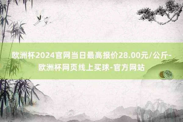 欧洲杯2024官网当日最高报价28.00元/公斤-欧洲杯网页线上买球-官方网站