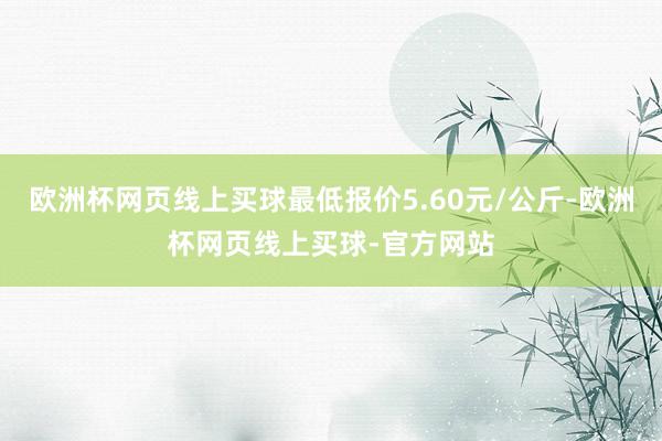 欧洲杯网页线上买球最低报价5.60元/公斤-欧洲杯网页线上买球-官方网站