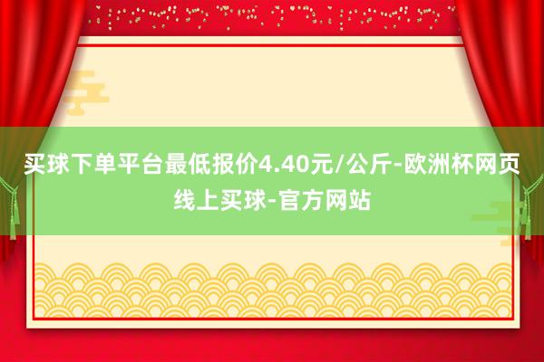 买球下单平台最低报价4.40元/公斤-欧洲杯网页线上买球-官方网站