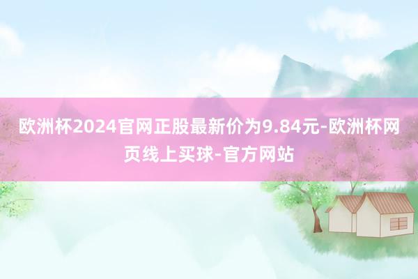 欧洲杯2024官网正股最新价为9.84元-欧洲杯网页线上买球-官方网站