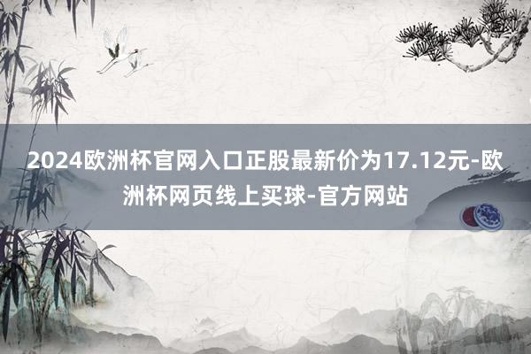 2024欧洲杯官网入口正股最新价为17.12元-欧洲杯网页线上买球-官方网站
