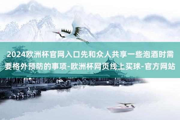 2024欧洲杯官网入口先和众人共享一些泡酒时需要格外预防的事项-欧洲杯网页线上买球-官方网站