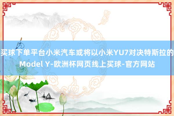 买球下单平台小米汽车或将以小米YU7对决特斯拉的Model Y-欧洲杯网页线上买球-官方网站
