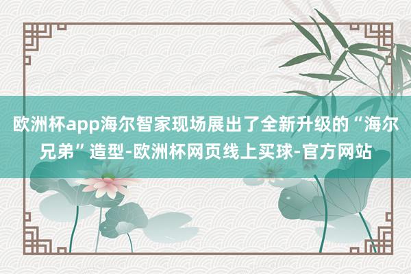 欧洲杯app海尔智家现场展出了全新升级的“海尔兄弟”造型-欧洲杯网页线上买球-官方网站
