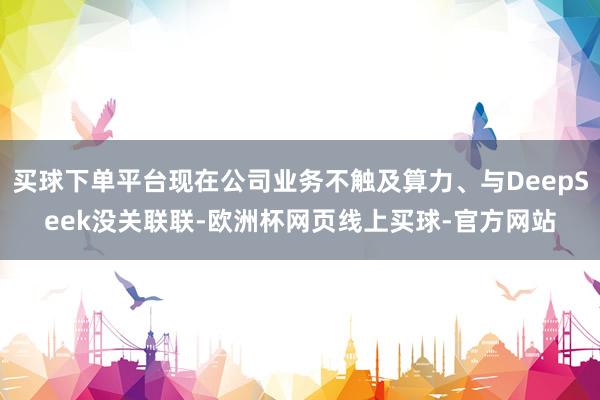 买球下单平台现在公司业务不触及算力、与DeepSeek没关联联-欧洲杯网页线上买球-官方网站
