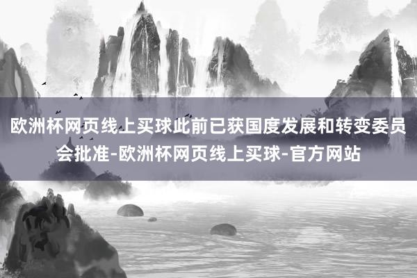 欧洲杯网页线上买球此前已获国度发展和转变委员会批准-欧洲杯网页线上买球-官方网站