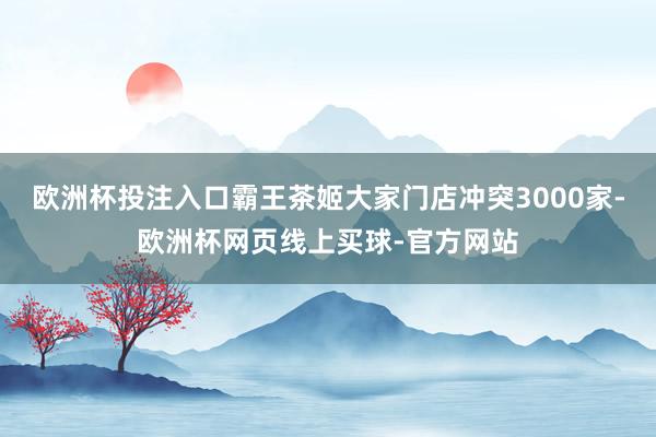 欧洲杯投注入口霸王茶姬大家门店冲突3000家-欧洲杯网页线上买球-官方网站