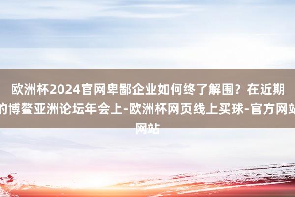 欧洲杯2024官网卑鄙企业如何终了解围？在近期的博鳌亚洲论坛年会上-欧洲杯网页线上买球-官方网站