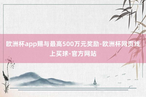 欧洲杯app赐与最高500万元奖励-欧洲杯网页线上买球-官方网站