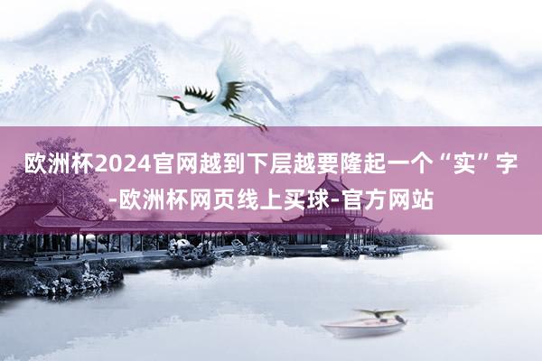 欧洲杯2024官网越到下层越要隆起一个“实”字-欧洲杯网页线上买球-官方网站