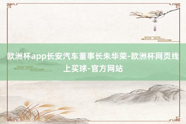 欧洲杯app长安汽车董事长朱华荣-欧洲杯网页线上买球-官方网站