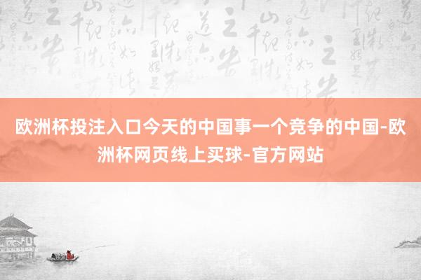 欧洲杯投注入口今天的中国事一个竞争的中国-欧洲杯网页线上买球-官方网站