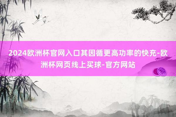 2024欧洲杯官网入口其因循更高功率的快充-欧洲杯网页线上买球-官方网站