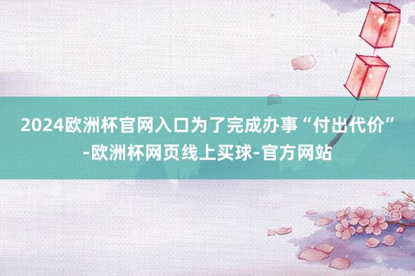 2024欧洲杯官网入口为了完成办事“付出代价”-欧洲杯网页线上买球-官方网站