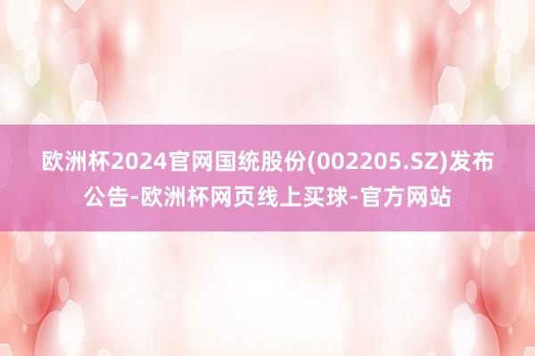 欧洲杯2024官网国统股份(002205.SZ)发布公告-欧洲杯网页线上买球-官方网站