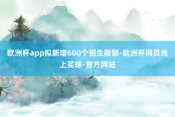 欧洲杯app拟新增600个招生限额-欧洲杯网页线上买球-官方网站