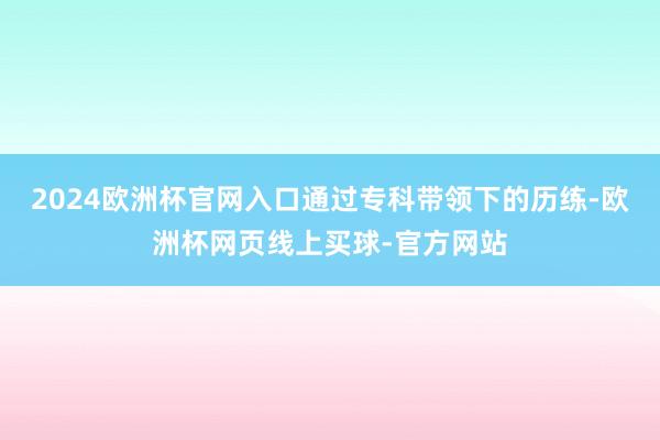 2024欧洲杯官网入口通过专科带领下的历练-欧洲杯网页线上买球-官方网站