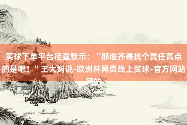买球下单平台径直默示：“那谁齐得找个责任高点的是吧！”王大妈说-欧洲杯网页线上买球-官方网站