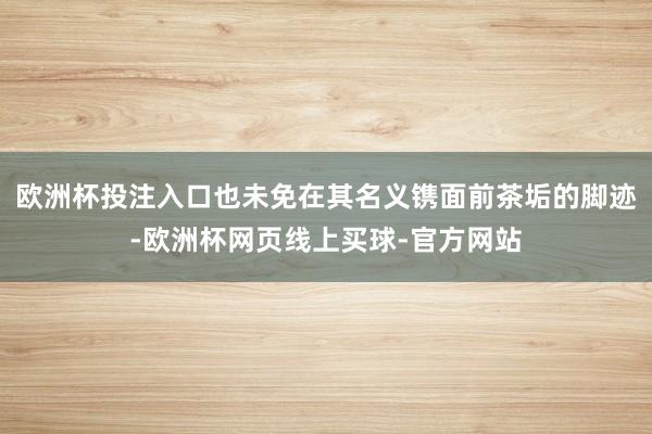 欧洲杯投注入口也未免在其名义镌面前茶垢的脚迹-欧洲杯网页线上买球-官方网站