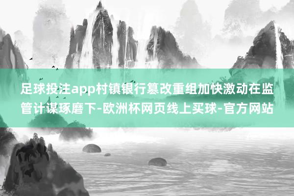 足球投注app　　村镇银行篡改重组加快激动　　在监管计谋琢磨下-欧洲杯网页线上买球-官方网站