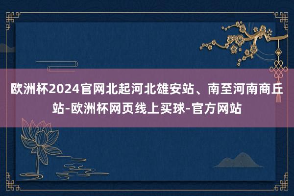 欧洲杯2024官网北起河北雄安站、南至河南商丘站-欧洲杯网页线上买球-官方网站