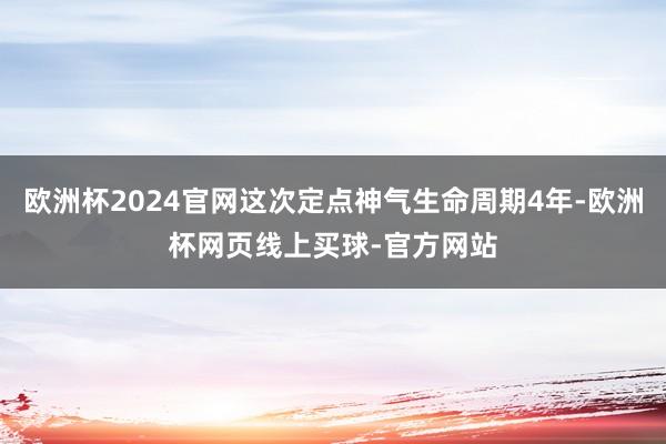 欧洲杯2024官网这次定点神气生命周期4年-欧洲杯网页线上买球-官方网站