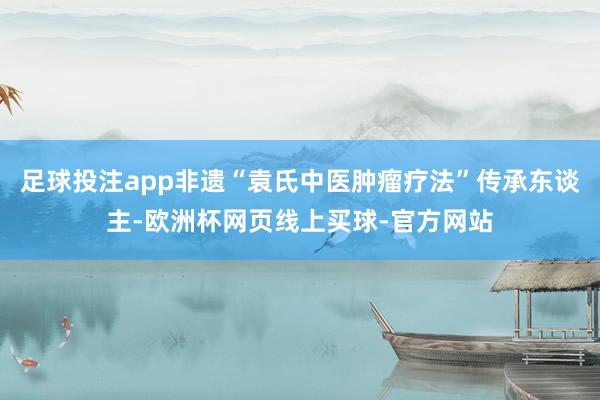 足球投注app非遗“袁氏中医肿瘤疗法”传承东谈主-欧洲杯网页线上买球-官方网站