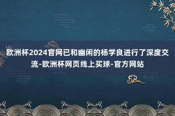 欧洲杯2024官网已和幽闲的杨学良进行了深度交流-欧洲杯网页线上买球-官方网站