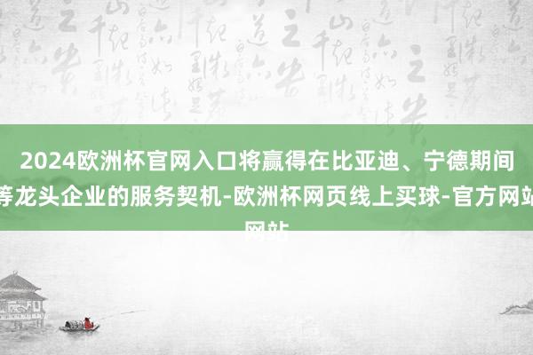 2024欧洲杯官网入口将赢得在比亚迪、宁德期间等龙头企业的服务契机-欧洲杯网页线上买球-官方网站