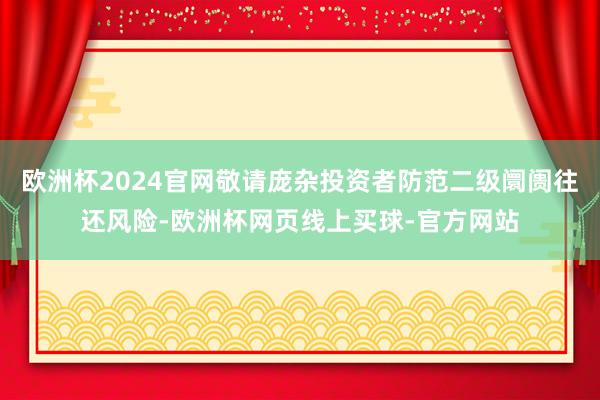 欧洲杯2024官网敬请庞杂投资者防范二级阛阓往还风险-欧洲杯网页线上买球-官方网站