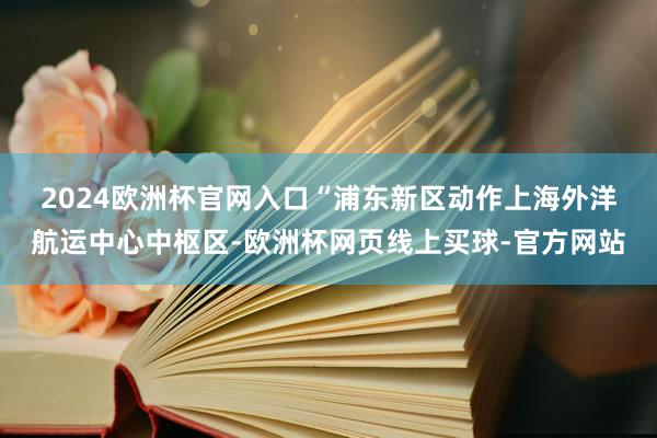 2024欧洲杯官网入口　　“浦东新区动作上海外洋航运中心中枢区-欧洲杯网页线上买球-官方网站